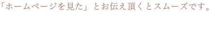 「ホームページを見た」とお伝え頂くとスムーズです。